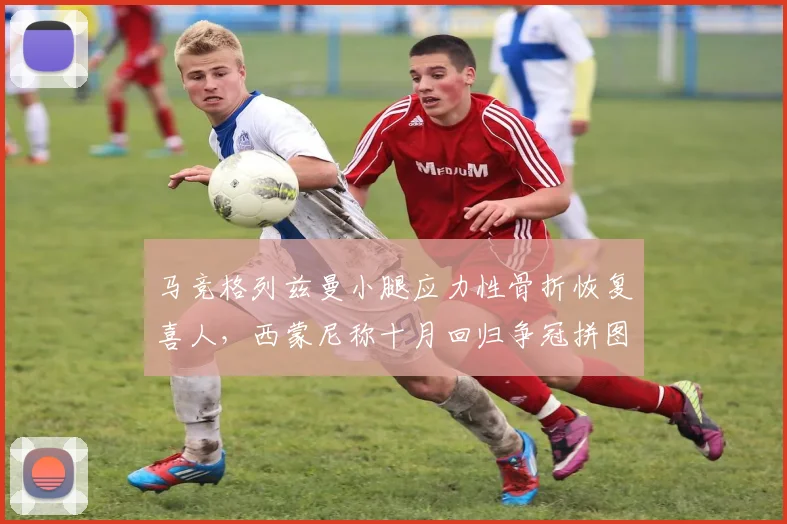 马竞格列兹曼小腿应力性骨折恢复喜人，西蒙尼称十月回归争冠拼图能否如期到位？