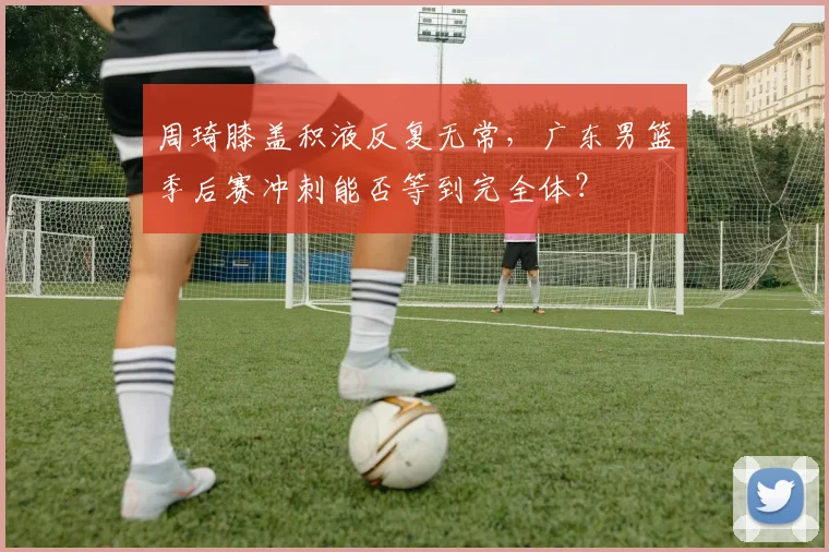周琦膝盖积液反复无常，广东男篮季后赛冲刺能否等到完全体？