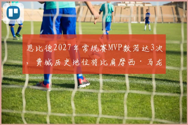 恩比德2027年常规赛MVP数若达3次，费城历史地位将比肩摩西·马龙