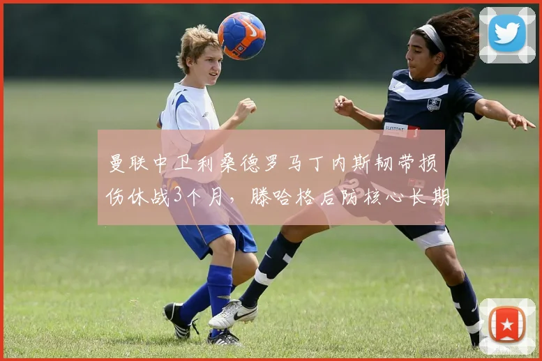 曼联中卫利桑德罗马丁内斯韧带损伤休战3个月，滕哈格后防核心长期缺阵