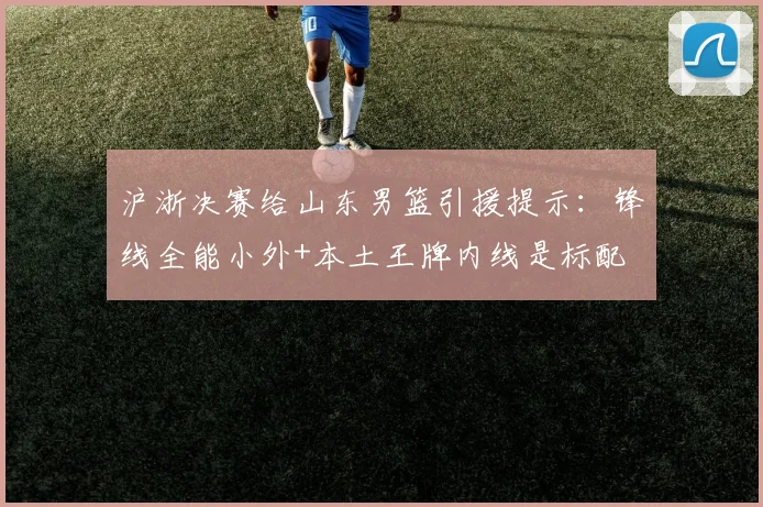 沪浙决赛给山东男篮引援提示：锋线全能小外+本土王牌内线是标配