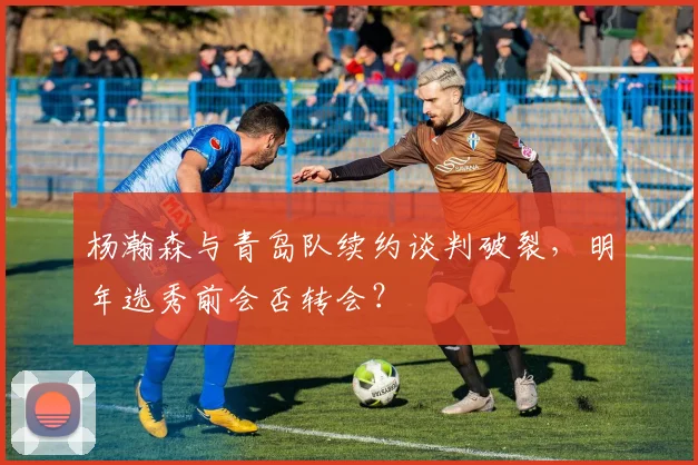 杨瀚森与青岛队续约谈判破裂，明年选秀前会否转会？