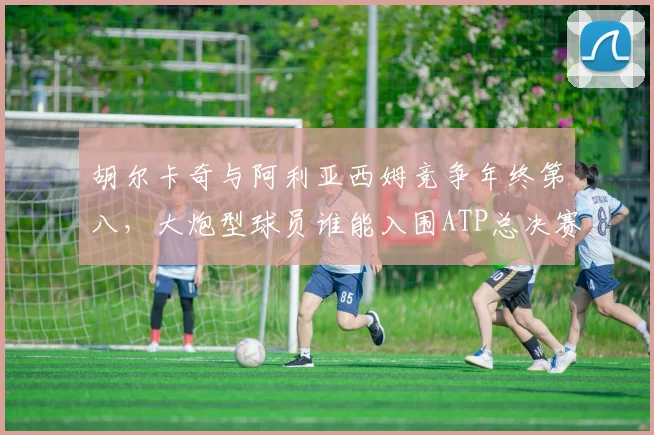 胡尔卡奇与阿利亚西姆竞争年终第八，大炮型球员谁能入围ATP总决赛？