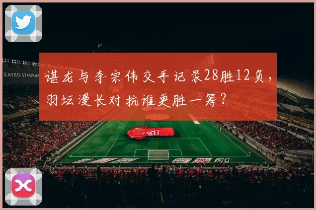 谌龙与李宗伟交手记录28胜12负，羽坛漫长对抗谁更胜一筹？