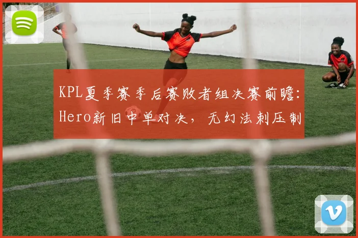 KPL夏季赛季后赛败者组决赛前瞻：Hero新旧中单对决，无幻法刺压制力成胜负关键__br_