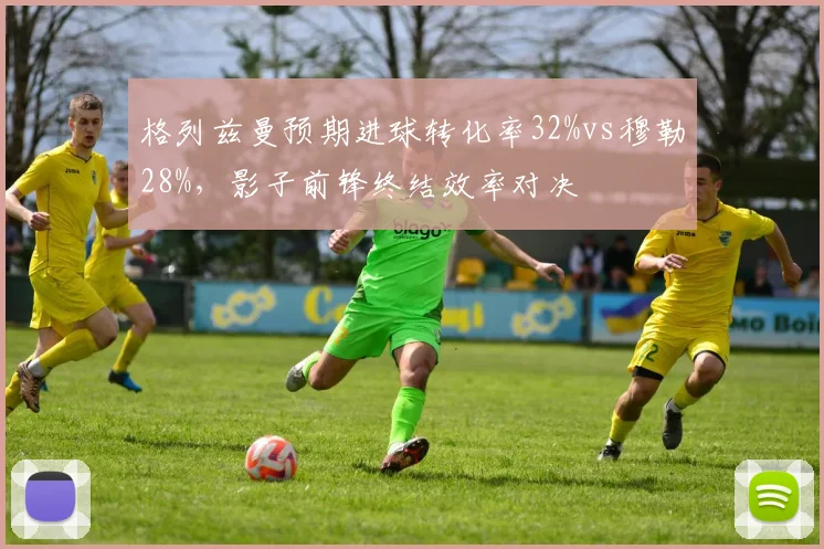 格列兹曼预期进球转化率32%vs穆勒28%，影子前锋终结效率对决